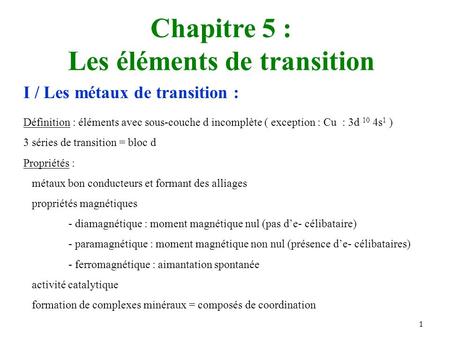 1 Chapitre 5 : Les éléments de transition I / Les métaux de transition : Définition : éléments avec sous-couche d incomplète ( exception : Cu : 3d 10 4s.