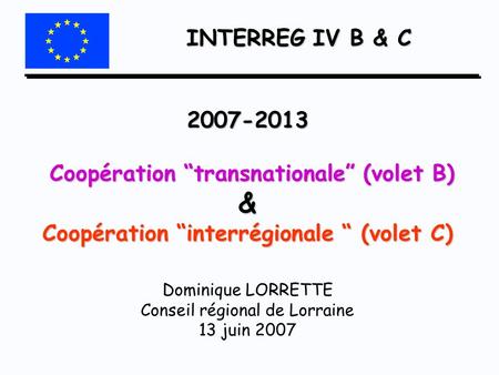 INTERREG IV B & C 2007-2013 Coopération “transnationale” (volet B) & Coopération “interrégionale “ (volet C) Dominique LORRETTE Conseil régional.