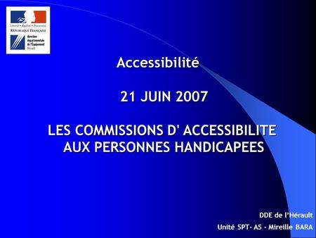 Accessibilité 21 JUIN 2007 LES COMMISSIONS D' ACCESSIBILITE AUX PERSONNES HANDICAPEES DDE de lHérault Unité SPT- AS - Mireille BARA.