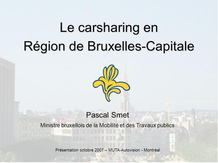 Le carsharing en Région de Bruxelles-Capitale Pascal Smet Ministre bruxellois de la Mobilité et des Travaux publics Présentation octobre 2007 – MUTA-Autovision.