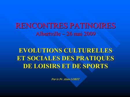 RENCONTRES PATINOIRES Albertville – 26 mai 2009 EVOLUTIONS CULTURELLES ET SOCIALES DES PRATIQUES DE LOISIRS ET DE SPORTS Par le Pr. Alain LORET.