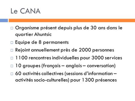 Le CANA Organisme présent depuis plus de 30 ans dans le quartier Ahuntsic Equipe de 8 permanents Rejoint annuellement près de 2000 personnes 1100 rencontres.