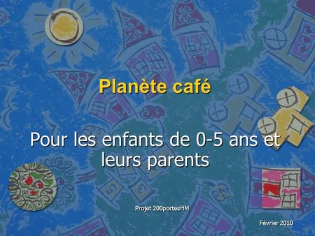Planète café Pour les enfants de 0-5 ans et leurs parents Projet 200portesHM Février 2010.