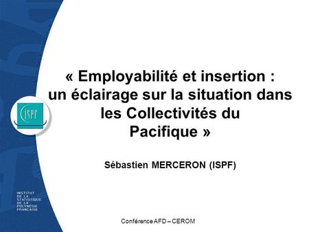 « Employabilité et insertion : un éclairage sur la situation dans les Collectivités du Pacifique » Sébastien MERCERON (ISPF) Conférence AFD – CEROM.