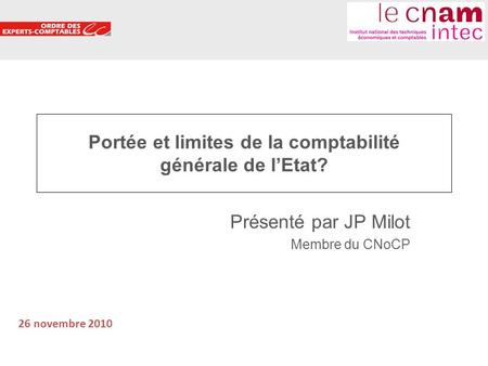 1 Portée et limites de la comptabilité générale de lEtat? Présenté par JP Milot Membre du CNoCP 26 novembre 2010.
