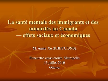 La santé mentale des immigrants et des minorités au Canada effets sociaux et économiques M. Annie Xu (RHDCC/UNB) Rencontre casse-croûte Metropolis 13 juillet.