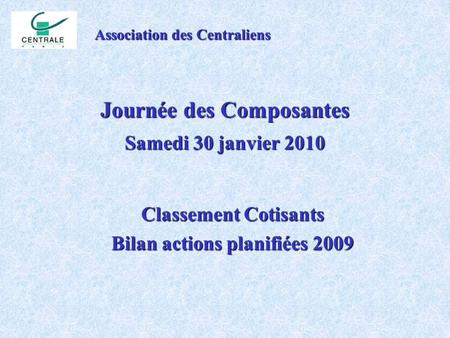 Journée des Composantes Samedi 30 janvier 2010 Association des Centraliens Classement Cotisants Bilan actions planifiées 2009.