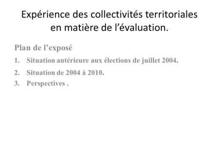 Expérience des collectivités territoriales en matière de lévaluation. Plan de lexposé 1.Situation antérieure aux élections de juillet 2004. 2.Situation.