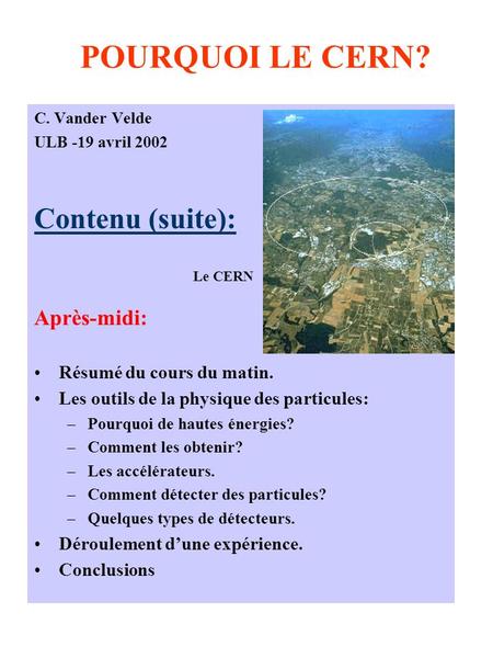 POURQUOI LE CERN? C. Vander Velde ULB -19 avril 2002 Contenu (suite): Après-midi: Résumé du cours du matin. Les outils de la physique des particules: –Pourquoi.