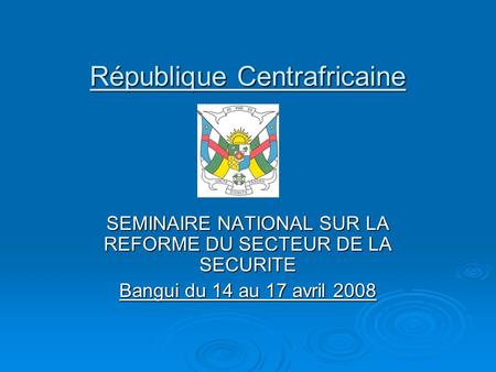 République Centrafricaine SEMINAIRE NATIONAL SUR LA REFORME DU SECTEUR DE LA SECURITE Bangui du 14 au 17 avril 2008.