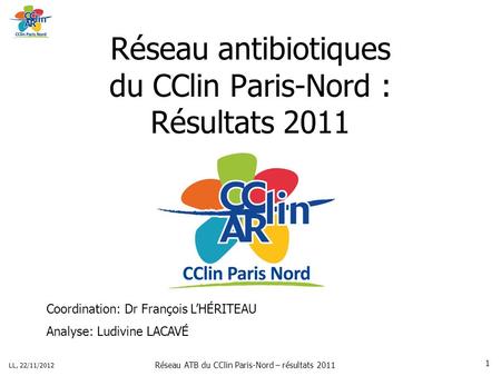 Réseau ATB du CClin Paris-Nord – résultats 2011 LL, 22/11/2012 1 Réseau antibiotiques du CClin Paris-Nord : Résultats 2011 Coordination: Dr François LHÉRITEAU.