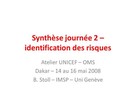 Synthèse journée 2 – identification des risques Atelier UNICEF – OMS Dakar – 14 au 16 mai 2008 B. Stoll – IMSP – Uni Genève.