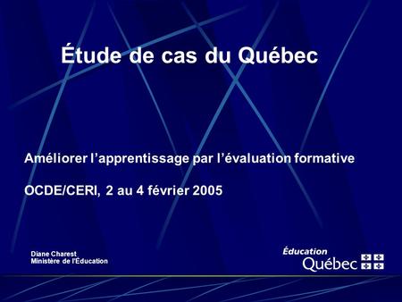 Améliorer lapprentissage par lévaluation formative OCDE/CERI, 2 au 4 février 2005 Étude de cas du Québec Diane Charest Ministère de lÉducation.