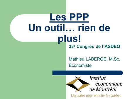 Les PPP Un outil… rien de plus! 33 e Congrès de lASDEQ Mathieu LABERGE, M.Sc. Économiste.