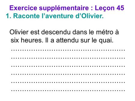 Exercice supplémentaire : Leçon 45 1. Raconte laventure dOlivier. Olivier est descendu dans le métro à six heures. Il a attendu sur le quai. ……………………………………………