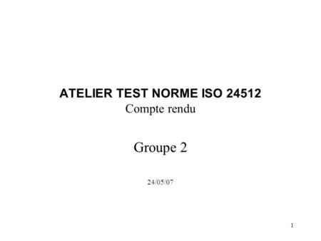 1 ATELIER TEST NORME ISO 24512 Compte rendu Groupe 2 24/05/07.