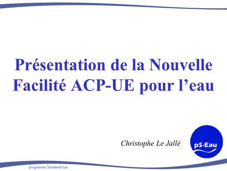 Programme Solidarité Eau Présentation de la Nouvelle Facilité ACP-UE pour leau Christophe Le Jallé