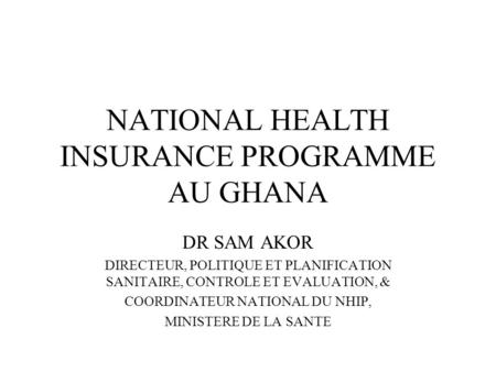 NATIONAL HEALTH INSURANCE PROGRAMME AU GHANA DR SAM AKOR DIRECTEUR, POLITIQUE ET PLANIFICATION SANITAIRE, CONTROLE ET EVALUATION, & COORDINATEUR NATIONAL.