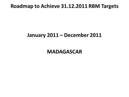 Roadmap to Achieve 31.12.2011 RBM Targets January 2011 – December 2011 MADAGASCAR.