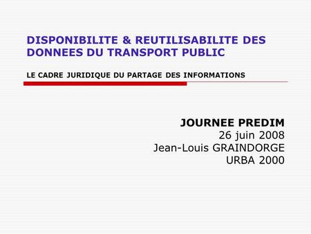 DISPONIBILITE & REUTILISABILITE DES DONNEES DU TRANSPORT PUBLIC LE CADRE JURIDIQUE DU PARTAGE DES INFORMATIONS JOURNEE PREDIM 26 juin 2008 Jean-Louis GRAINDORGE.