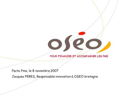 POUR FINANCER ET ACCOMPAGNER LES PME Pacte Pme, le 8 novembre 2007 Jacques PERES, Responsable innovation à OSEO bretagne.