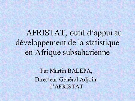 AFRISTAT, outil dappui au développement de la statistique en Afrique subsaharienne Par Martin BALEPA, Directeur Général Adjoint dAFRISTAT.