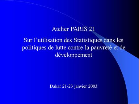 Atelier PARIS 21 Sur lutilisation des Statistiques dans les politiques de lutte contre la pauvreté et de développement Dakar 21-23 janvier 2003.