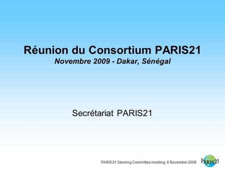 PARIS21 Steering Committee meeting, 6 November 2008 Réunion du Consortium PARIS21 Novembre 2009 - Dakar, Sénégal Secrétariat PARIS21.