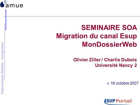 Département Édition - Intégration SEMINAIRE SOA Migration du canal Esup MonDossierWeb Olivier Ziller / Charlie Dubois Université Nancy 2 16 octobre 2007.