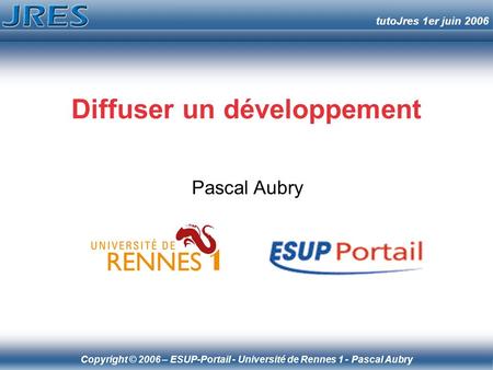 Copyright © 2006 – ESUP-Portail - Université de Rennes 1 - Pascal Aubry tutoJres 1er juin 2006 Diffuser un développement Pascal Aubry.