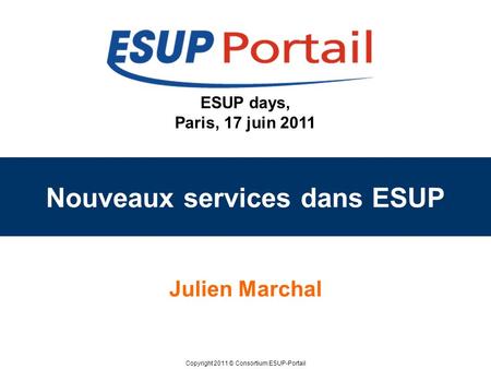 Copyright 2011 © Consortium ESUP-Portail ESUP days, Paris, 17 juin 2011 Nouveaux services dans ESUP Julien Marchal.