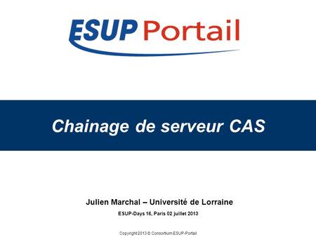 Copyright 2013 © Consortium ESUP-Portail Chainage de serveur CAS ESUP-Days 16, Paris 02 juillet 2013 Julien Marchal – Université de Lorraine.