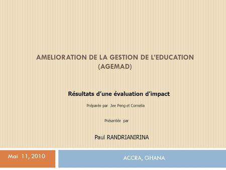 AMELIORATION DE LA GESTION DE LEDUCATION (AGEMAD) ACCRA, GHANA Mai 11, 2010 Résultats dune évaluation dimpact Préparée par Jee Peng et Cornelia Paul RANDRIANIRINA.