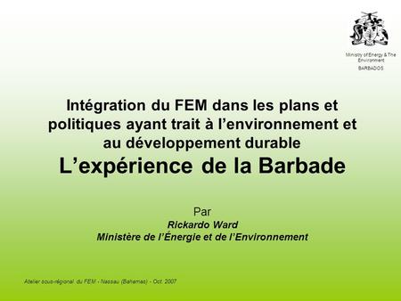 Ministry of Energy & The Environment BARBADOS Atelier sous-régional du FEM - Nassau (Bahamas) - Oct. 2007 Intégration du FEM dans les plans et politiques.