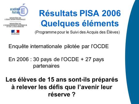 Résultats PISA 2006 Quelques éléments (Programme pour le Suivi des Acquis des Élèves) Enquête internationale pilotée par lOCDE En 2006 : 30 pays de lOCDE.