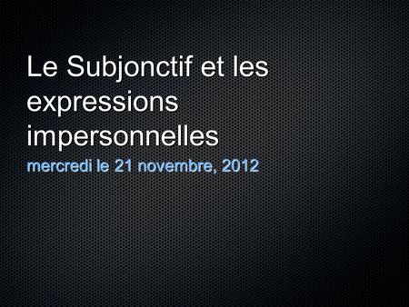 Le Subjonctif et les expressions impersonnelles mercredi le 21 novembre, 2012.