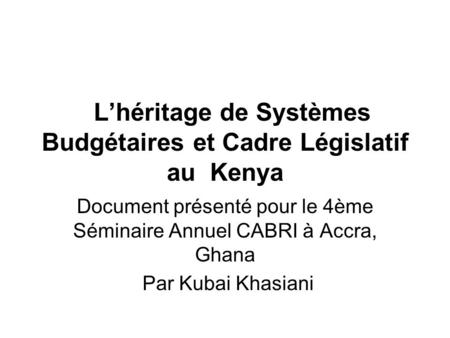 Lhéritage de Systèmes Budgétaires et Cadre Législatif au Kenya Document présenté pour le 4ème Séminaire Annuel CABRI à Accra, Ghana Par Kubai Khasiani.