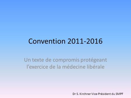 Convention 2011-2016 Un texte de compromis protégeant lexercice de la médecine libérale Dr S. Kirchner Vice-Président du SMPF.