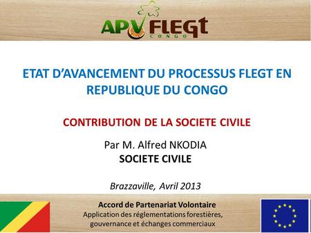 ETAT DAVANCEMENT DU PROCESSUS FLEGT EN REPUBLIQUE DU CONGO CONTRIBUTION DE LA SOCIETE CIVILE Par M. Alfred NKODIA SOCIETE CIVILE Brazzaville, Avril 2013.