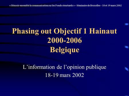 Phasing out Objectif 1 Hainaut 2000-2006 Belgique Linformation de lopinion publique 18-19 mars 2002 « Réussir ensemble la communication sur les Fonds structurels.
