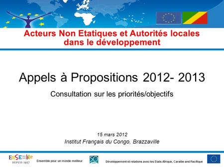 Développement et relations avec les Etats Afrique, Caraïbe and Pacifique Ensemble pour un monde meilleur Appels à Propositions 2012- 2013 Consultation.
