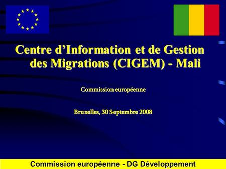 Centre dInformation et de Gestion des Migrations (CIGEM) - Mali Commission européenne Bruxelles, 30 Septembre 2008 Commission européenne - DGDéveloppement.