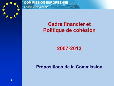 Politique Régionale COMMISSION EUROPEENNE 1 Cadre financier et Politique de cohésion 2007-2013 Propositions de la Commission.