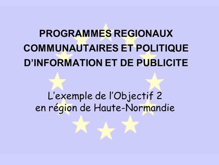 PROGRAMMES REGIONAUX COMMUNAUTAIRES ET POLITIQUE DINFORMATION ET DE PUBLICITE Lexemple de lObjectif 2 en région de Haute-Normandie.