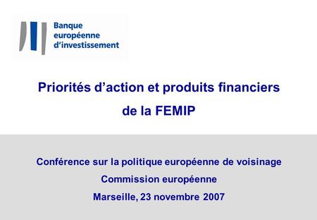 Priorités daction et produits financiers de la FEMIP Conférence sur la politique européenne de voisinage Commission européenne Marseille, 23 novembre 2007.