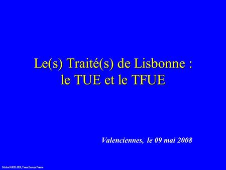 Le(s) Traité(s) de Lisbonne : le TUE et le TFUE Valenciennes, le 09 mai 2008 Michel GRELIER, Team Europe France.