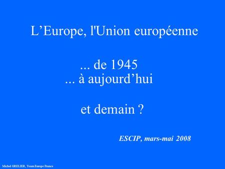 LEurope, l'Union européenne ESCIP, mars-mai 2008 Michel GRELIER, Team Europe France... de 1945... à aujourdhui et demain ?