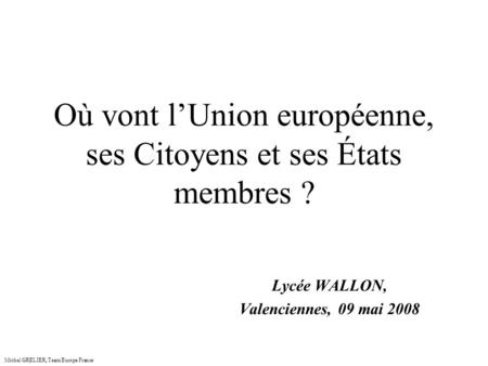 Où vont lUnion européenne, ses Citoyens et ses États membres ? Lycée WALLON, Valenciennes, 09 mai 2008 Michel GRELIER, Team Europe France.