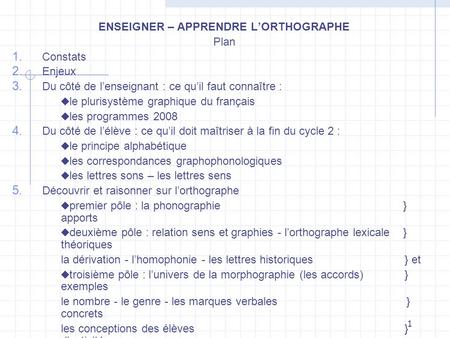 1 ENSEIGNER – APPRENDRE LORTHOGRAPHE Plan Constats Enjeux Du côté de lenseignant : ce quil faut connaître : le plurisystème graphique du français les programmes.
