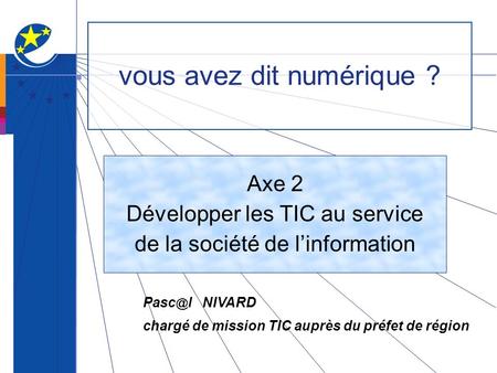 Vous avez dit numérique ? Axe 2 Développer les TIC au service de la société de linformation l NIVARD chargé de mission TIC auprès du préfet de région.